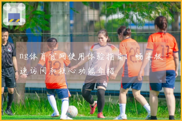 ng体育官网使用体验指南：畅享极速访问和核心功能介绍